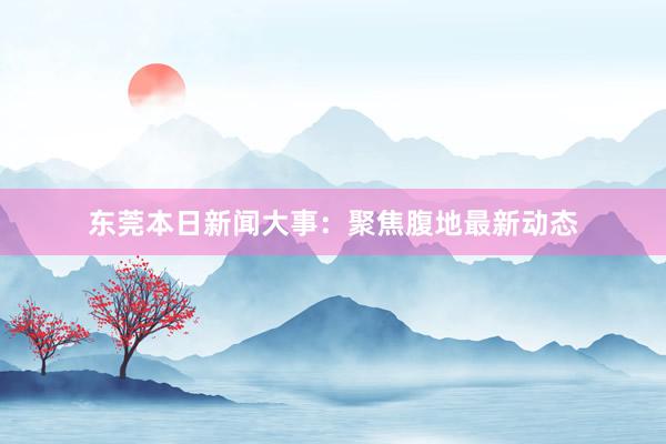 东莞本日新闻大事：聚焦腹地最新动态