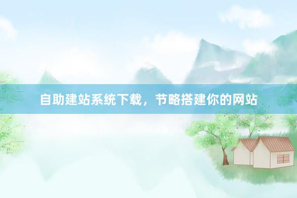自助建站系统下载，节略搭建你的网站