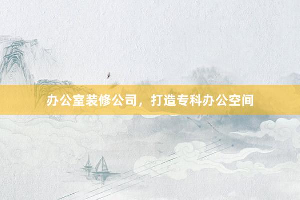 办公室装修公司，打造专科办公空间